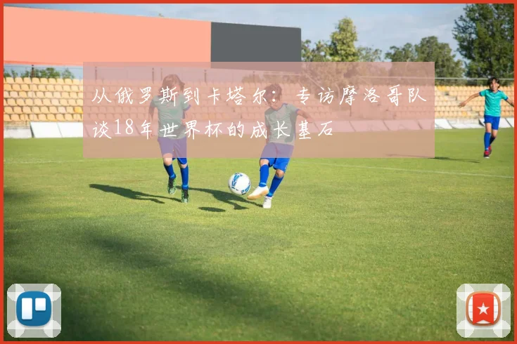 从俄罗斯到卡塔尔：专访摩洛哥队谈18年世界杯的成长基石