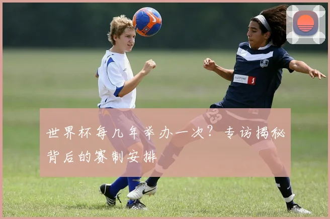 世界杯每几年举办一次？专访揭秘背后的赛制安排