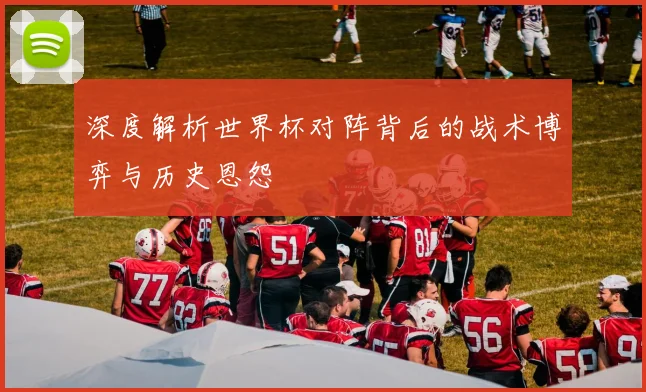 深度解析世界杯对阵背后的战术博弈与历史恩怨