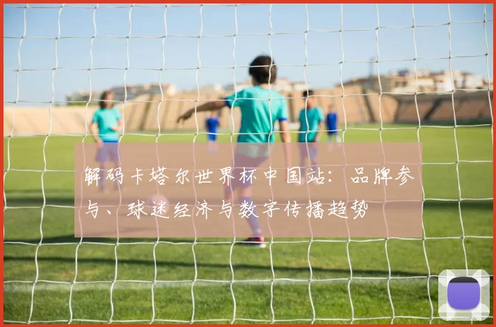 解码卡塔尔世界杯中国站：品牌参与、球迷经济与数字传播趋势