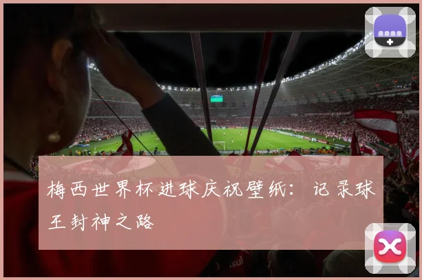 梅西世界杯进球庆祝壁纸：记录球王封神之路