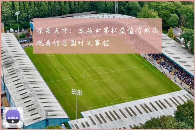 深度点评：本届世界杯最值得熬夜观看的各国对决赛程