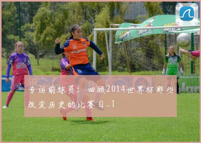 专访前球员：回顾2014世界杯那些改变历史的比赛日_1